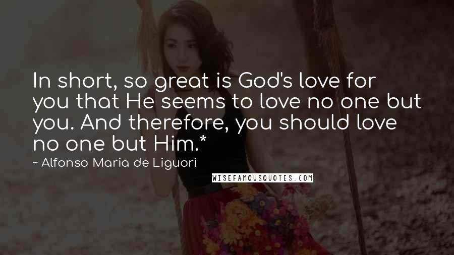 Alfonso Maria De Liguori Quotes: In short, so great is God's love for you that He seems to love no one but you. And therefore, you should love no one but Him.*