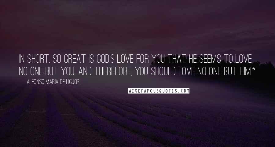 Alfonso Maria De Liguori Quotes: In short, so great is God's love for you that He seems to love no one but you. And therefore, you should love no one but Him.*