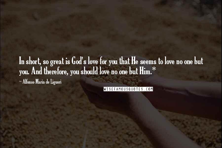 Alfonso Maria De Liguori Quotes: In short, so great is God's love for you that He seems to love no one but you. And therefore, you should love no one but Him.*