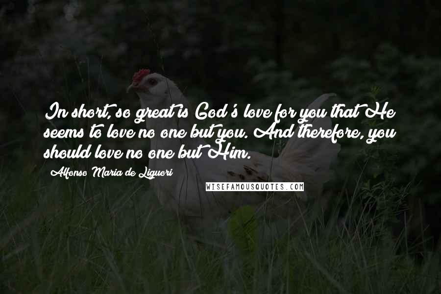 Alfonso Maria De Liguori Quotes: In short, so great is God's love for you that He seems to love no one but you. And therefore, you should love no one but Him.*