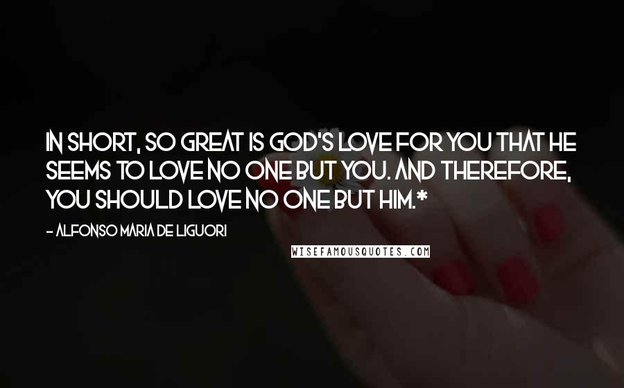 Alfonso Maria De Liguori Quotes: In short, so great is God's love for you that He seems to love no one but you. And therefore, you should love no one but Him.*