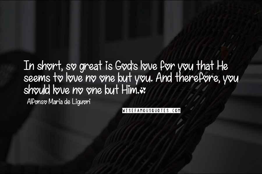 Alfonso Maria De Liguori Quotes: In short, so great is God's love for you that He seems to love no one but you. And therefore, you should love no one but Him.*