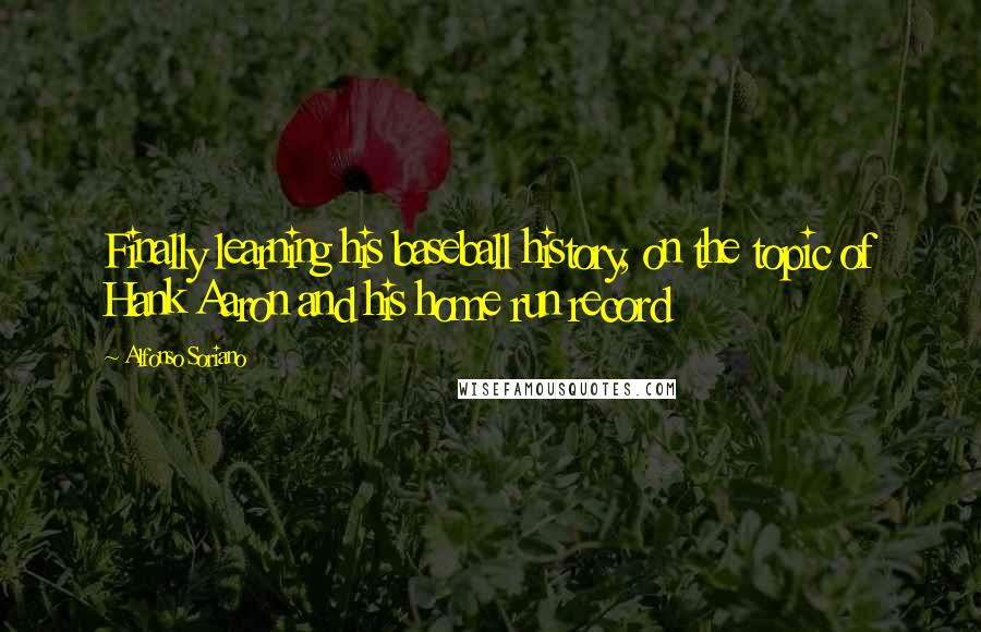 Alfonso Soriano Quotes: Finally learning his baseball history, on the topic of Hank Aaron and his home run record