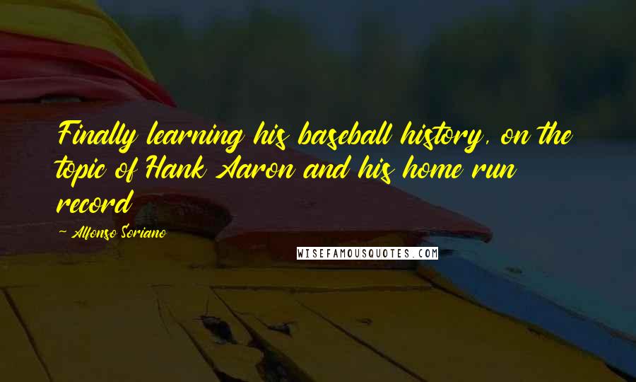 Alfonso Soriano Quotes: Finally learning his baseball history, on the topic of Hank Aaron and his home run record