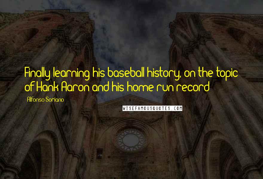 Alfonso Soriano Quotes: Finally learning his baseball history, on the topic of Hank Aaron and his home run record