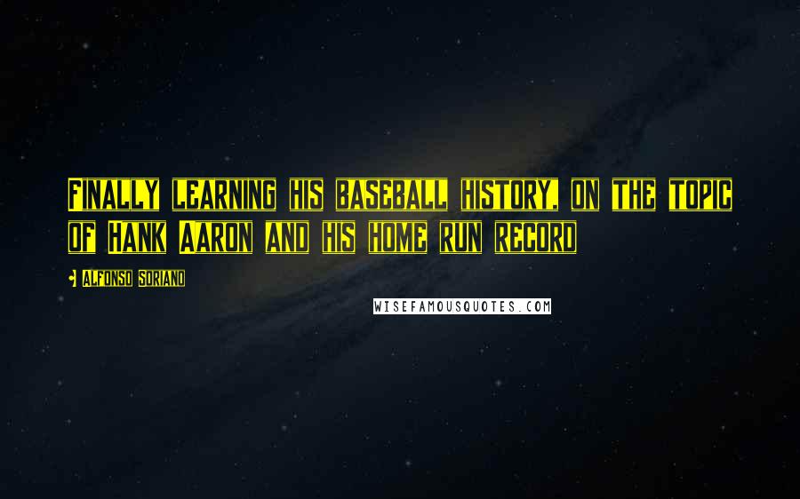 Alfonso Soriano Quotes: Finally learning his baseball history, on the topic of Hank Aaron and his home run record