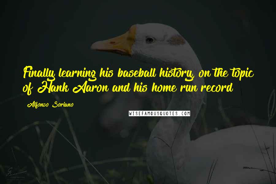 Alfonso Soriano Quotes: Finally learning his baseball history, on the topic of Hank Aaron and his home run record