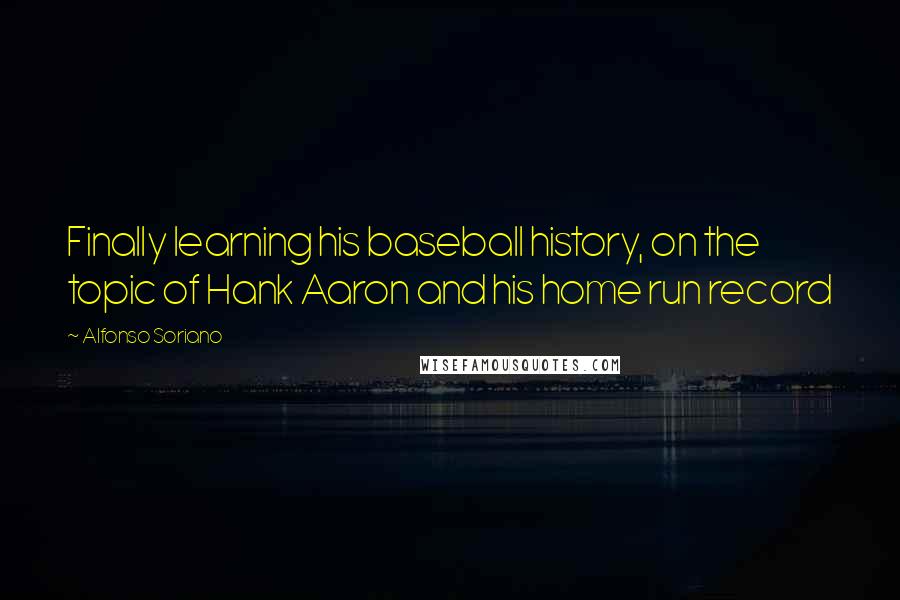 Alfonso Soriano Quotes: Finally learning his baseball history, on the topic of Hank Aaron and his home run record