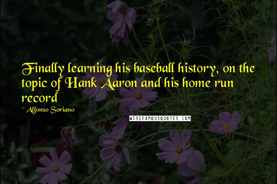 Alfonso Soriano Quotes: Finally learning his baseball history, on the topic of Hank Aaron and his home run record