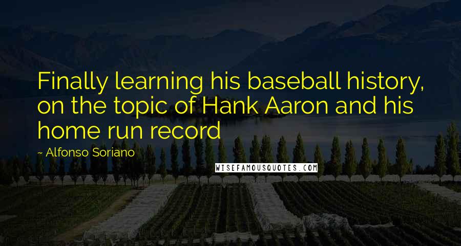 Alfonso Soriano Quotes: Finally learning his baseball history, on the topic of Hank Aaron and his home run record