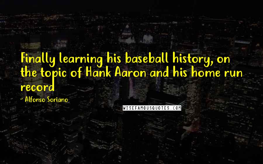 Alfonso Soriano Quotes: Finally learning his baseball history, on the topic of Hank Aaron and his home run record