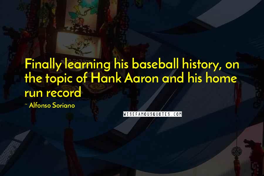 Alfonso Soriano Quotes: Finally learning his baseball history, on the topic of Hank Aaron and his home run record