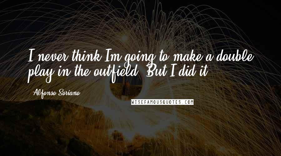 Alfonso Soriano Quotes: I never think Im going to make a double play in the outfield. But I did it.