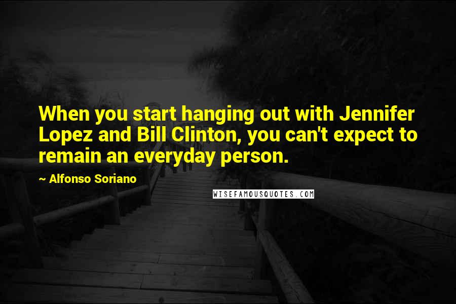 Alfonso Soriano Quotes: When you start hanging out with Jennifer Lopez and Bill Clinton, you can't expect to remain an everyday person.