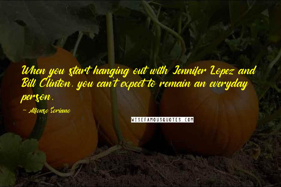 Alfonso Soriano Quotes: When you start hanging out with Jennifer Lopez and Bill Clinton, you can't expect to remain an everyday person.