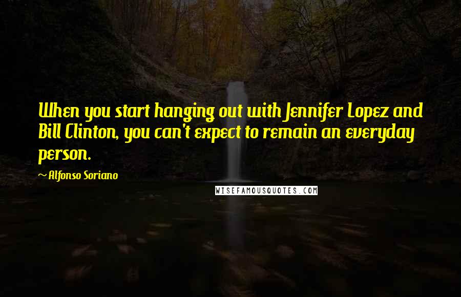 Alfonso Soriano Quotes: When you start hanging out with Jennifer Lopez and Bill Clinton, you can't expect to remain an everyday person.