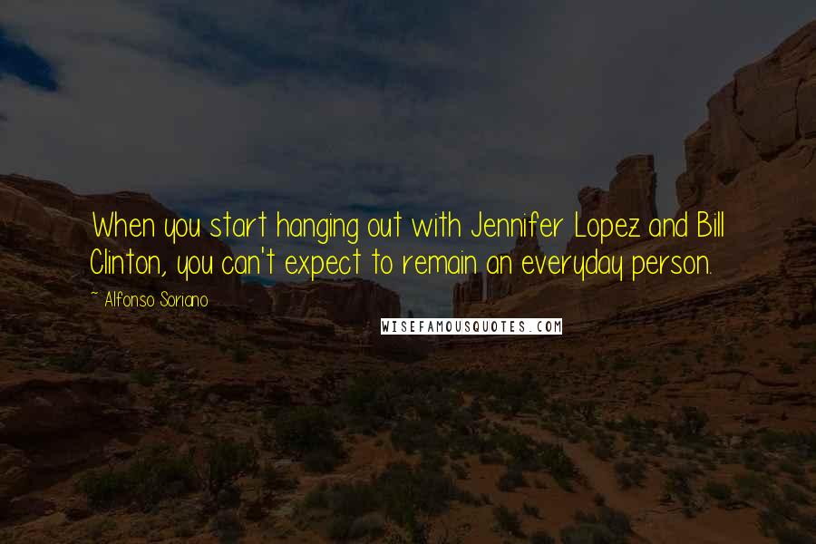 Alfonso Soriano Quotes: When you start hanging out with Jennifer Lopez and Bill Clinton, you can't expect to remain an everyday person.