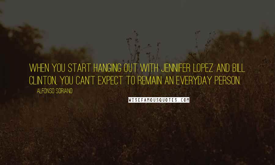 Alfonso Soriano Quotes: When you start hanging out with Jennifer Lopez and Bill Clinton, you can't expect to remain an everyday person.