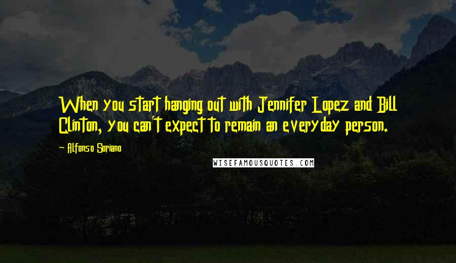 Alfonso Soriano Quotes: When you start hanging out with Jennifer Lopez and Bill Clinton, you can't expect to remain an everyday person.