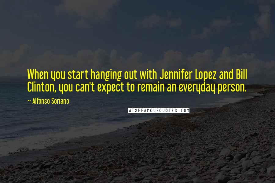 Alfonso Soriano Quotes: When you start hanging out with Jennifer Lopez and Bill Clinton, you can't expect to remain an everyday person.