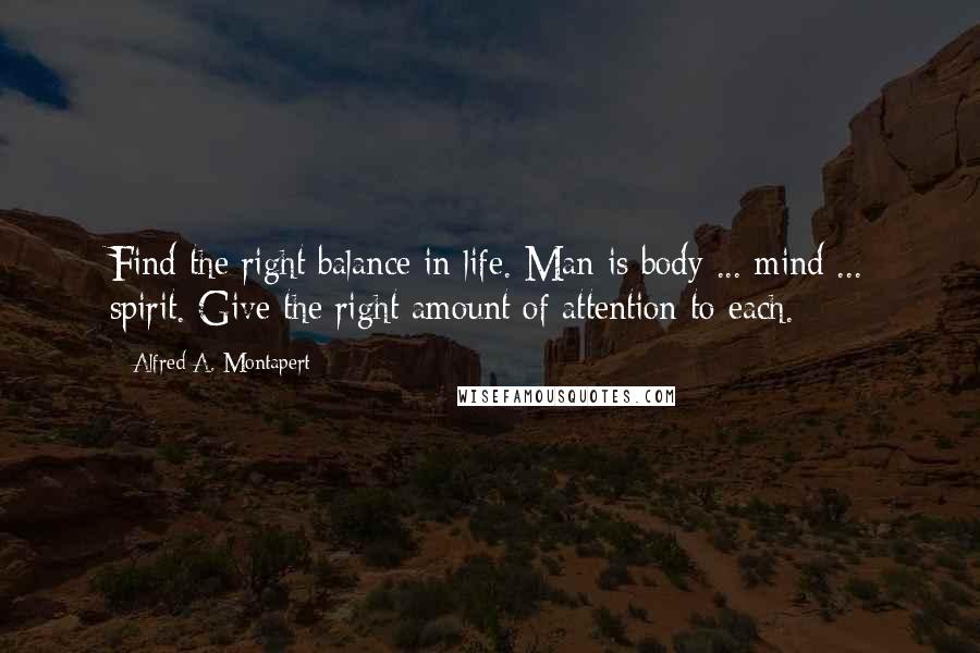 Alfred A. Montapert Quotes: Find the right balance in life. Man is body ... mind ... spirit. Give the right amount of attention to each.