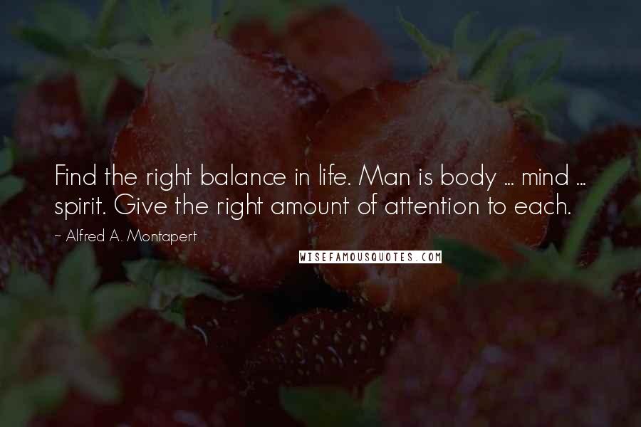 Alfred A. Montapert Quotes: Find the right balance in life. Man is body ... mind ... spirit. Give the right amount of attention to each.