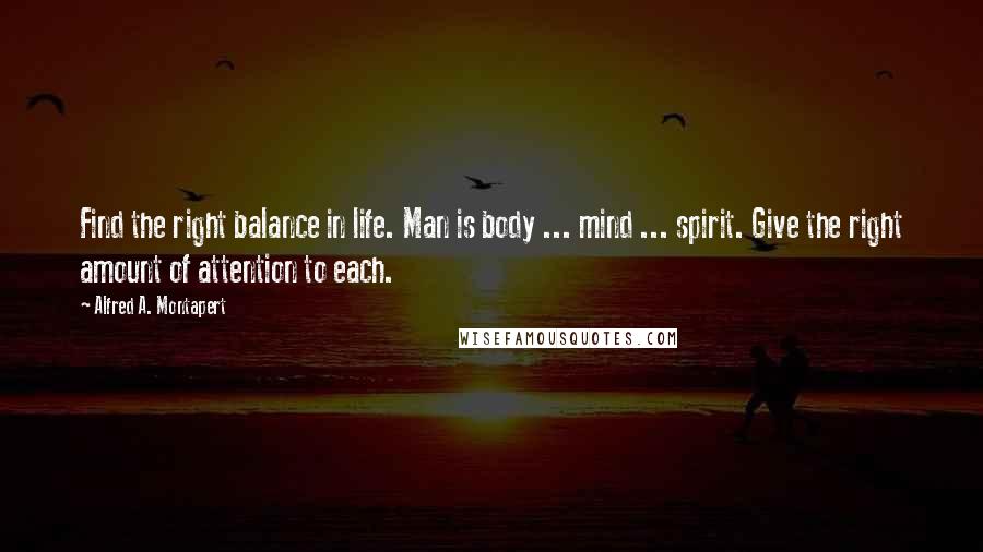 Alfred A. Montapert Quotes: Find the right balance in life. Man is body ... mind ... spirit. Give the right amount of attention to each.