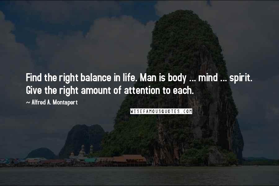 Alfred A. Montapert Quotes: Find the right balance in life. Man is body ... mind ... spirit. Give the right amount of attention to each.