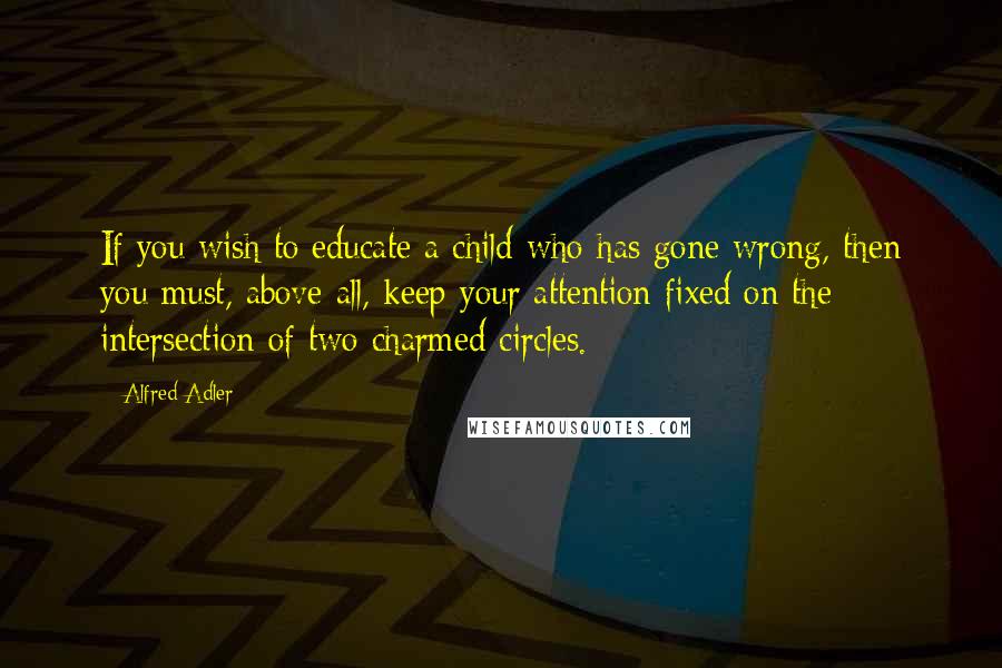 Alfred Adler Quotes: If you wish to educate a child who has gone wrong, then you must, above all, keep your attention fixed on the intersection of two charmed circles.