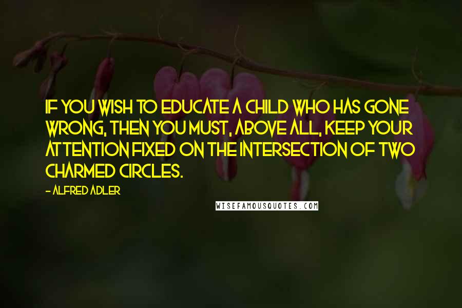 Alfred Adler Quotes: If you wish to educate a child who has gone wrong, then you must, above all, keep your attention fixed on the intersection of two charmed circles.
