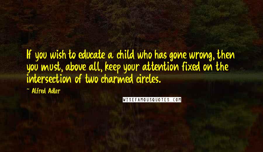 Alfred Adler Quotes: If you wish to educate a child who has gone wrong, then you must, above all, keep your attention fixed on the intersection of two charmed circles.