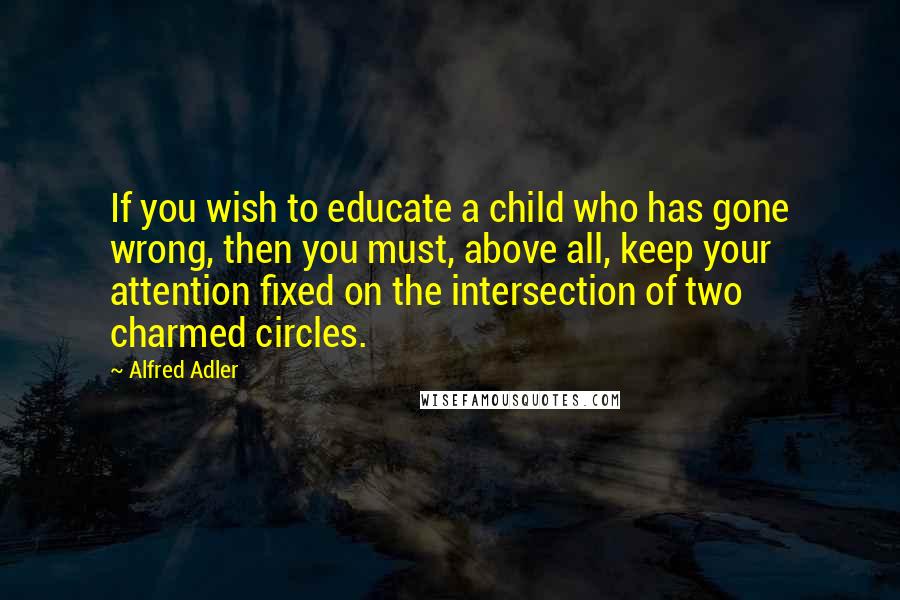 Alfred Adler Quotes: If you wish to educate a child who has gone wrong, then you must, above all, keep your attention fixed on the intersection of two charmed circles.