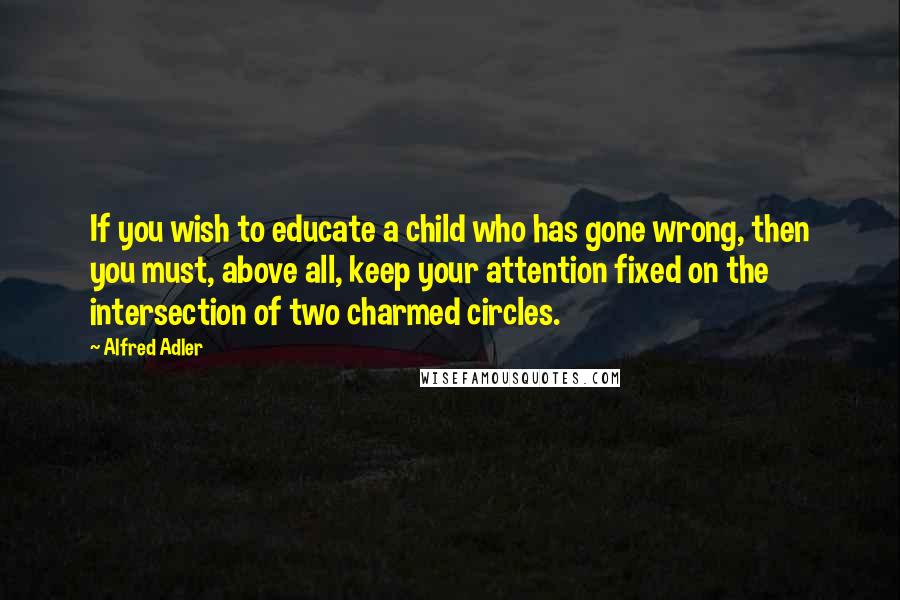 Alfred Adler Quotes: If you wish to educate a child who has gone wrong, then you must, above all, keep your attention fixed on the intersection of two charmed circles.