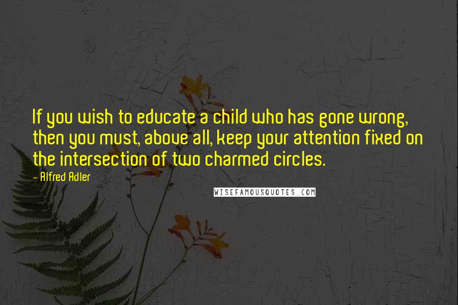 Alfred Adler Quotes: If you wish to educate a child who has gone wrong, then you must, above all, keep your attention fixed on the intersection of two charmed circles.