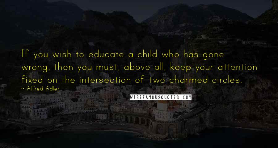 Alfred Adler Quotes: If you wish to educate a child who has gone wrong, then you must, above all, keep your attention fixed on the intersection of two charmed circles.