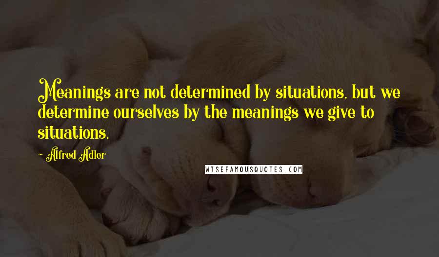 Alfred Adler Quotes: Meanings are not determined by situations, but we determine ourselves by the meanings we give to situations.