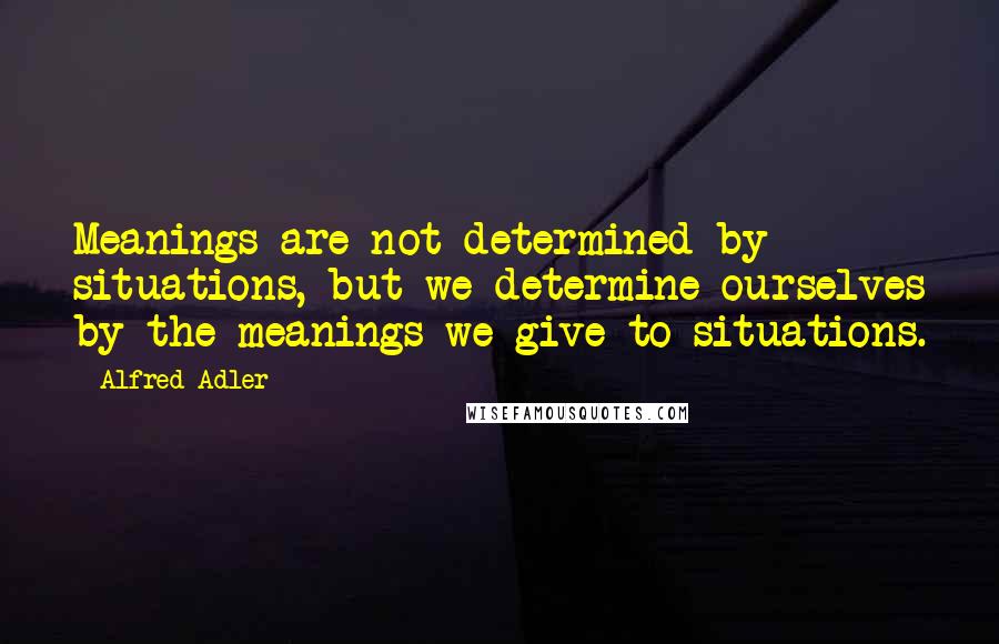 Alfred Adler Quotes: Meanings are not determined by situations, but we determine ourselves by the meanings we give to situations.