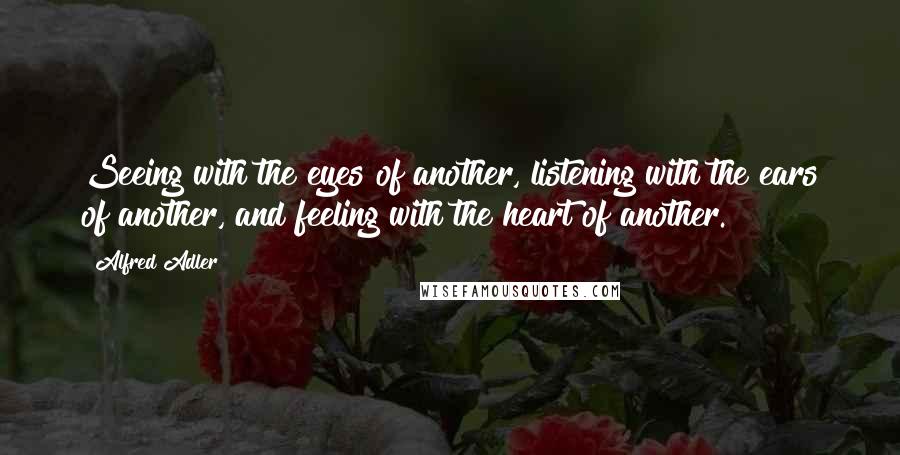 Alfred Adler Quotes: Seeing with the eyes of another, listening with the ears of another, and feeling with the heart of another.