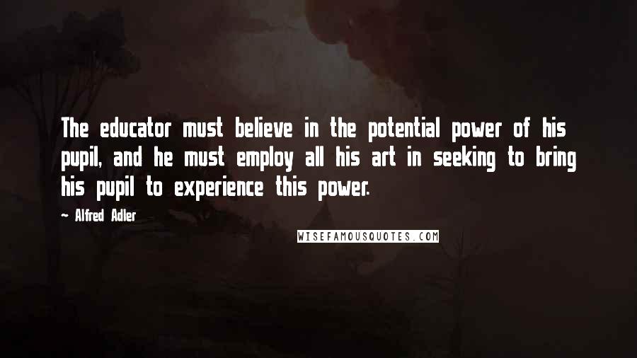 Alfred Adler Quotes: The educator must believe in the potential power of his pupil, and he must employ all his art in seeking to bring his pupil to experience this power.