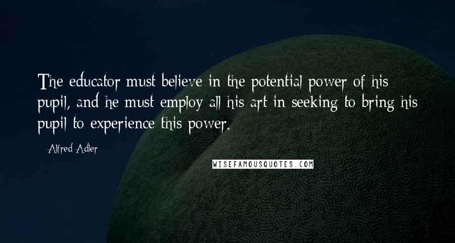 Alfred Adler Quotes: The educator must believe in the potential power of his pupil, and he must employ all his art in seeking to bring his pupil to experience this power.