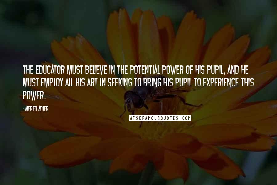 Alfred Adler Quotes: The educator must believe in the potential power of his pupil, and he must employ all his art in seeking to bring his pupil to experience this power.