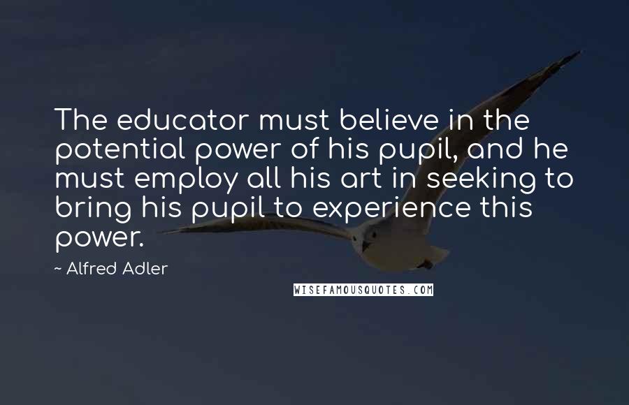 Alfred Adler Quotes: The educator must believe in the potential power of his pupil, and he must employ all his art in seeking to bring his pupil to experience this power.