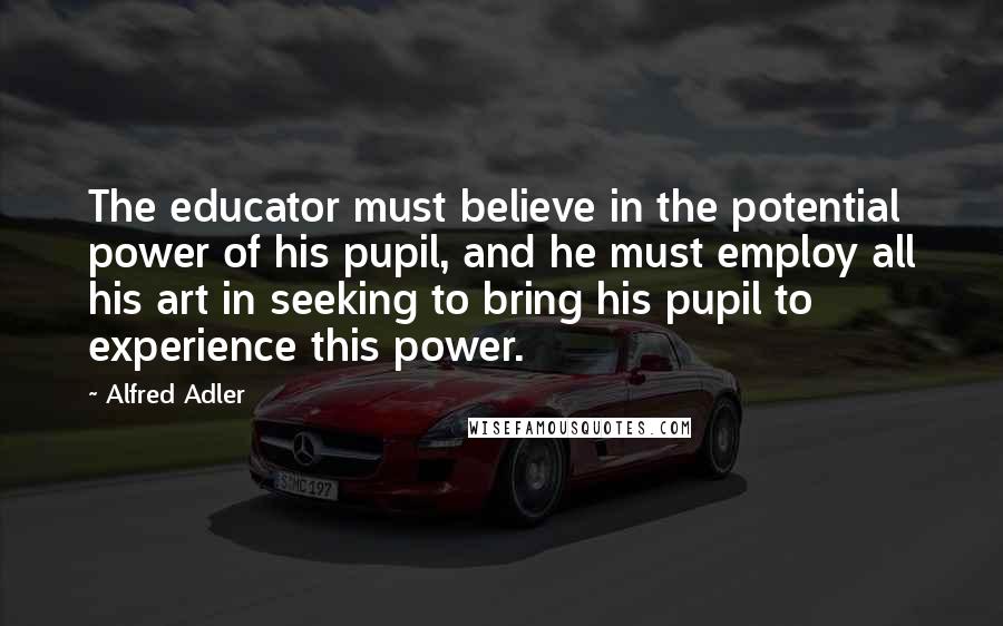 Alfred Adler Quotes: The educator must believe in the potential power of his pupil, and he must employ all his art in seeking to bring his pupil to experience this power.
