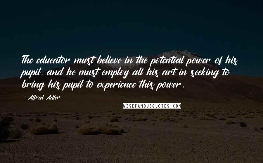 Alfred Adler Quotes: The educator must believe in the potential power of his pupil, and he must employ all his art in seeking to bring his pupil to experience this power.