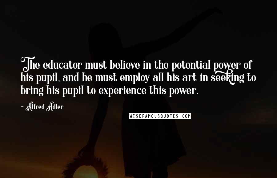 Alfred Adler Quotes: The educator must believe in the potential power of his pupil, and he must employ all his art in seeking to bring his pupil to experience this power.