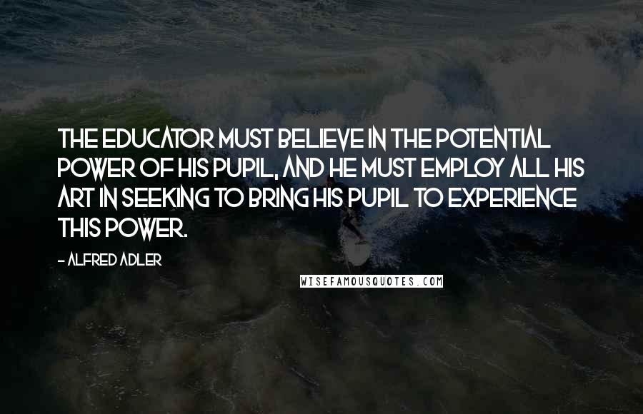 Alfred Adler Quotes: The educator must believe in the potential power of his pupil, and he must employ all his art in seeking to bring his pupil to experience this power.