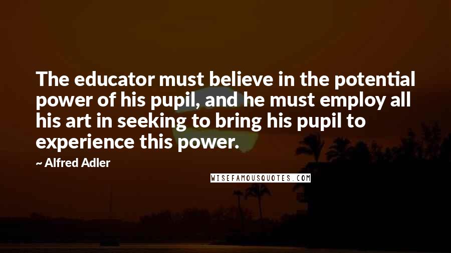 Alfred Adler Quotes: The educator must believe in the potential power of his pupil, and he must employ all his art in seeking to bring his pupil to experience this power.