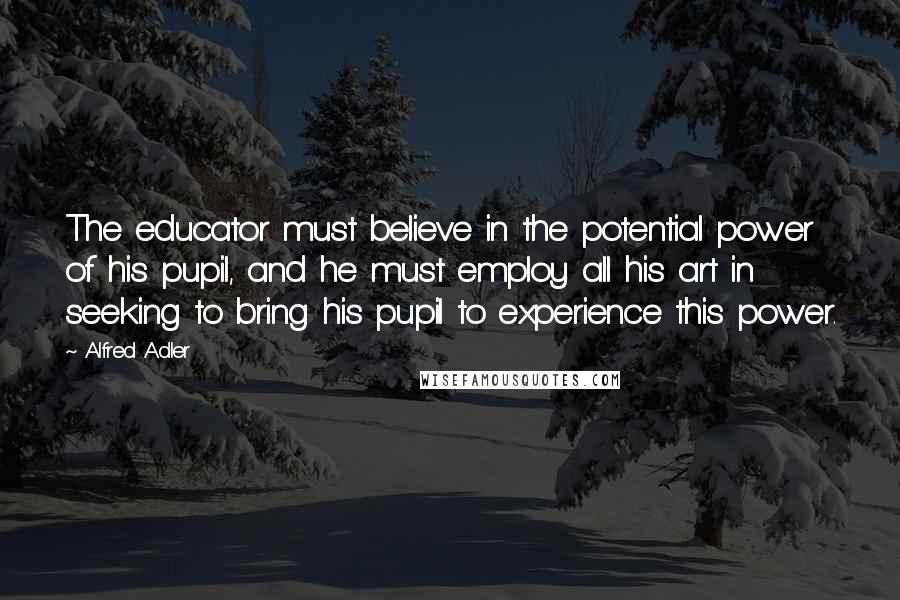 Alfred Adler Quotes: The educator must believe in the potential power of his pupil, and he must employ all his art in seeking to bring his pupil to experience this power.