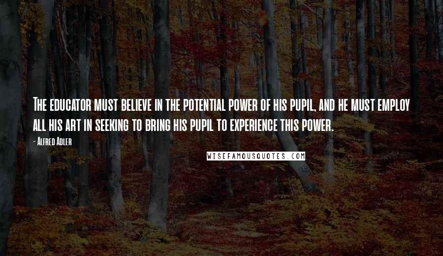 Alfred Adler Quotes: The educator must believe in the potential power of his pupil, and he must employ all his art in seeking to bring his pupil to experience this power.