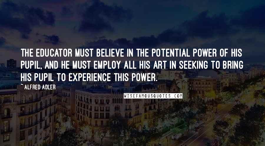 Alfred Adler Quotes: The educator must believe in the potential power of his pupil, and he must employ all his art in seeking to bring his pupil to experience this power.